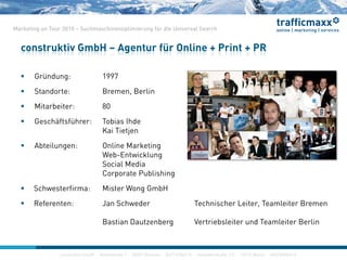 construktiv GmbH ·Haferwende 1 · 28357 Bremen · 0421/27867-0 · Invalidenstraße 112 · 10115 Berlin · 030/200569-0
Marketing on Tour 2010 – Suchmaschinenoptimierung für die Universal Search
construktiv GmbH – Agentur für Online + Print + PR
construktiv GmbH ·Haferwende 1 · 28357 Bremen · 0421/27867-0 · Invalidenstraße 112 · 10115 Berlin · 030/200569-0
 Gründung: 1997
 Standorte: Bremen, Berlin
 Mitarbeiter: 80
 Geschäftsführer: Tobias Ihde
Kai Tietjen
 Abteilungen: Online Marketing
Web-Entwicklung
Social Media
Corporate Publishing
 Schwesterfirma: Mister Wong GmbH
 Referenten: Jan Schweder Technischer Leiter, Teamleiter Bremen
Bastian Dautzenberg Vertriebsleiter und Teamleiter Berlin
 