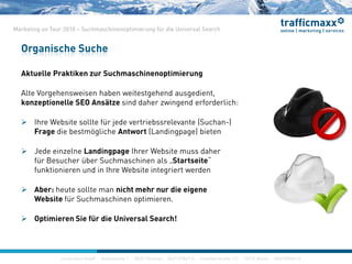 construktiv GmbH ·Haferwende 1 · 28357 Bremen · 0421/27867-0 · Invalidenstraße 112 · 10115 Berlin · 030/200569-0
Marketing on Tour 2010 – Suchmaschinenoptimierung für die Universal Search
Aktuelle Praktiken zur Suchmaschinenoptimierung
Alte Vorgehensweisen haben weitestgehend ausgedient,
konzeptionelle SEO Ansätze sind daher zwingend erforderlich:
 Ihre Website sollte für jede vertriebssrelevante (Suchan-)
Frage die bestmögliche Antwort (Landingpage) bieten
 Jede einzelne Landingpage Ihrer Website muss daher
für Besucher über Suchmaschinen als „Startseite“
funktionieren und in Ihre Website integriert werden
 Aber: heute sollte man nicht mehr nur die eigene
Website für Suchmaschinen optimieren.
 Optimieren Sie für die Universal Search!
Organische Suche
construktiv GmbH ·Haferwende 1 · 28357 Bremen · 0421/27867-0 · Invalidenstraße 112 · 10115 Berlin · 030/200569-0
 