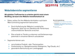 Mi l b l T ffi b i l i h i i
Websitebereiche segmentieren
Mit globalen Trafficwerten zu arbeiten gleicht meist einem
Blindflug, da kaum eine Website monothematisch ist
 Daher sollten Sie Ihre Website-Architektur auch beimDaher sollten Sie Ihre Website Architektur auch beim
Web-Controlling segmentiert betrachten:
 Durch Aufteilung der Website in analytische
S t lä t i h i Üb bli k d P fSegmente, lässt sich ein Überblick der Performanz
unterschiedlicher Bereiche erreichen
 Dies erlaubt es Trends zu erkennen und Verbesserungs-g
potentiale in einzelnen Bereich aufzudecken
 Segmente können sein:
 verschiedene Produkt- oder Themenwelten
 Contentseiten vs. Navigationsseiten (Kategorien, Tag-Clouds, etc.)
 gesonderte Betrachtung von Landingpages
construktiv GmbH · Haferwende 1 · 28357 Bremen · 0421/27867-0 · Invalidenstraße 112 · 10115 Berlin · 030/200569-0
g g gp g
 