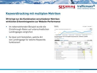 Of b i di K bi i hi d M ik
Keywordtracking mit multiplen Metriken
Oft bringt nur die Kombination verschiedener Metriken
wirklichen Erkenntnisgewinn zur Website-Performance
 Im nebenstehenden Beispiel wurde dieIm nebenstehenden Beispiel wurde die
Clickthrough-Raten auf unterschiedlichen
Landingpages verglichen
S lä t i h f t t ll l h A t So lässt sich feststellen, welche Art
von Landingpage für welche Keywords
funktioniert
construktiv GmbH · Haferwende 1 · 28357 Bremen · 0421/27867-0 · Invalidenstraße 112 · 10115 Berlin · 030/200569-0
 