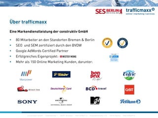 Über trafficmaxx
Eine Markendienstleistung der construktiv GmbH
 80 Mitarbeiter an den Standorten Bremen & Berlin
SEO d SEM ifi i d h d BVDW SEO und SEM zertifiziert durch den BVDW
 Google AdWords Certified Partner
 Erfolgreiches Eigenprojekt:
 Mehr als 150 Online Marketing Kunden, darunter:
construktiv GmbH · Haferwende 1 · 28357 Bremen · 0421/27867-0 · Invalidenstraße 112 · 10115 Berlin · 030/200569-0
 