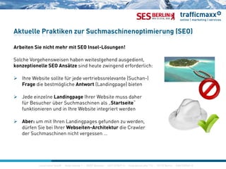 Aktuelle Praktiken zur Suchmaschinenoptimierung (SEO)
Arbeiten Sie nicht mehr mit SEO Insel-Lösungen!
Solche Vorgehensweisen haben weitestgehend ausgedient,
konzeptionelle SEO Ansätze sind heute zwingend erforderlich:
 Ihre Website sollte für jede vertriebssrelevante (Suchan-)
Frage die bestmögliche Antwort (Landingpage) bietenFrage die bestmögliche Antwort (Landingpage) bieten
 Jede einzelne Landingpage Ihrer Website muss daher
für Besucher über Suchmaschinen als „Startseite“
funktionieren und in Ihre Website integriert werden
 Aber: um mit Ihren Landingpages gefunden zu werden,
dürfen Sie bei Ihrer Webseiten Architektur die Crawlerdürfen Sie bei Ihrer Webseiten-Architektur die Crawler
der Suchmaschinen nicht vergessen …
construktiv GmbH · Haferwende 1 · 28357 Bremen · 0421/27867-0 · Invalidenstraße 112 · 10115 Berlin · 030/200569-0construktiv GmbH ·Haferwende 1 · 28357 Bremen · 0421/27867-0 · Invalidenstraße 112 · 10115 Berlin · 030/200569-0
 