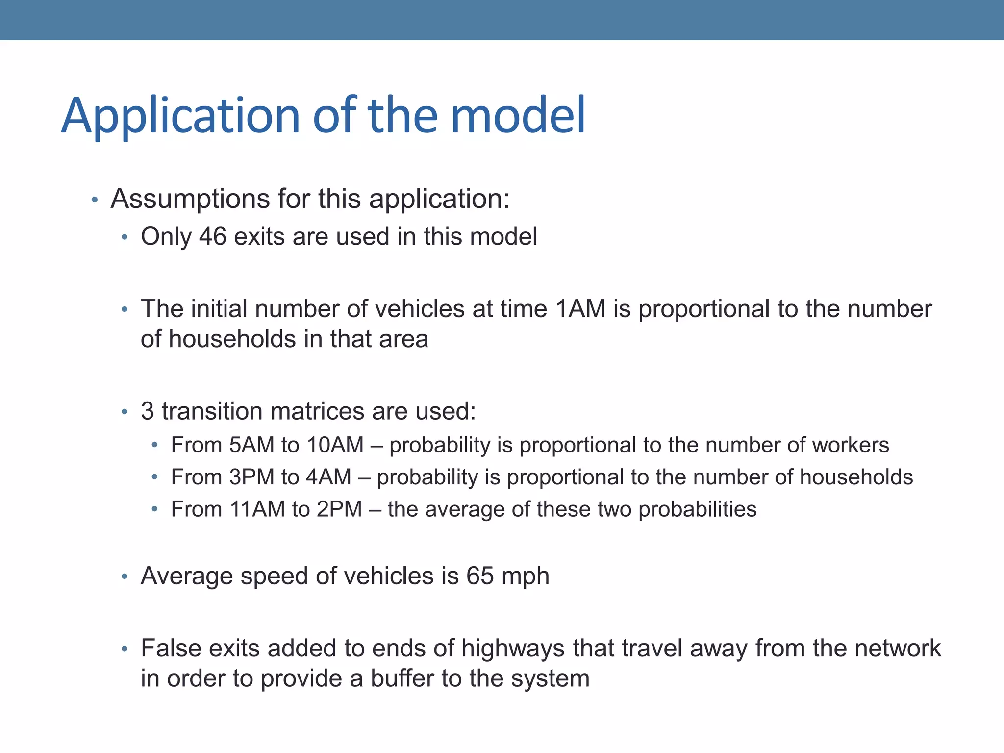 Application of the model
• Assumptions for this application:
• Only 46 exits are used in this model
• The initial number of vehicles at time 1AM is proportional to the number
of households in that area
• 3 transition matrices are used:
• From 5AM to 10AM – probability is proportional to the number of workers
• From 3PM to 4AM – probability is proportional to the number of households
• From 11AM to 2PM – the average of these two probabilities
• Average speed of vehicles is 65 mph
• False exits added to ends of highways that travel away from the network
in order to provide a buffer to the system
 