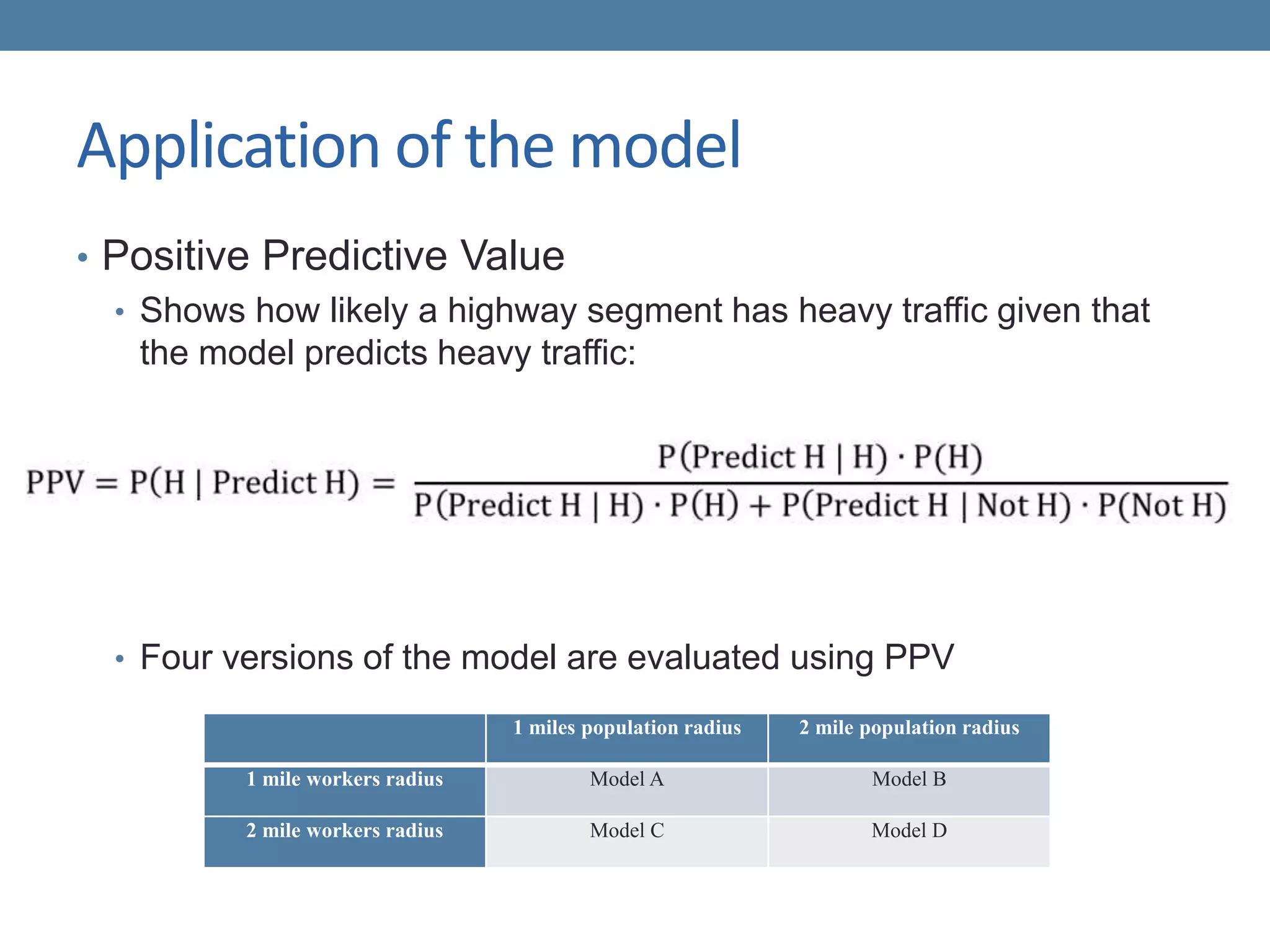 Application of the model
• Positive Predictive Value
• Shows how likely a highway segment has heavy traffic given that
the model predicts heavy traffic:
• Four versions of the model are evaluated using PPV
1 miles population radius 2 mile population radius
1 mile workers radius Model A Model B
2 mile workers radius Model C Model D
 
