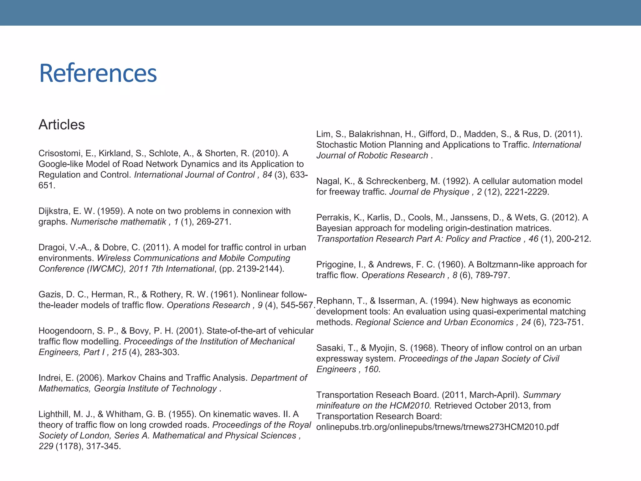 References
Articles
Crisostomi, E., Kirkland, S., Schlote, A., & Shorten, R. (2010). A
Google-like Model of Road Network Dynamics and its Application to
Regulation and Control. International Journal of Control , 84 (3), 633-
651.
Dijkstra, E. W. (1959). A note on two problems in connexion with
graphs. Numerische mathematik , 1 (1), 269-271.
Dragoi, V.-A., & Dobre, C. (2011). A model for traffic control in urban
environments. Wireless Communications and Mobile Computing
Conference (IWCMC), 2011 7th International, (pp. 2139-2144).
Gazis, D. C., Herman, R., & Rothery, R. W. (1961). Nonlinear follow-
the-leader models of traffic flow. Operations Research , 9 (4), 545-567.
Hoogendoorn, S. P., & Bovy, P. H. (2001). State-of-the-art of vehicular
traffic flow modelling. Proceedings of the Institution of Mechanical
Engineers, Part I , 215 (4), 283-303.
Indrei, E. (2006). Markov Chains and Traffic Analysis. Department of
Mathematics, Georgia Institute of Technology .
Lighthill, M. J., & Whitham, G. B. (1955). On kinematic waves. II. A
theory of traffic flow on long crowded roads. Proceedings of the Royal
Society of London, Series A. Mathematical and Physical Sciences ,
229 (1178), 317-345.
Lim, S., Balakrishnan, H., Gifford, D., Madden, S., & Rus, D. (2011).
Stochastic Motion Planning and Applications to Traffic. International
Journal of Robotic Research .
Nagal, K., & Schreckenberg, M. (1992). A cellular automation model
for freeway traffic. Journal de Physique , 2 (12), 2221-2229.
Perrakis, K., Karlis, D., Cools, M., Janssens, D., & Wets, G. (2012). A
Bayesian approach for modeling origin-destination matrices.
Transportation Research Part A: Policy and Practice , 46 (1), 200-212.
Prigogine, I., & Andrews, F. C. (1960). A Boltzmann-like approach for
traffic flow. Operations Research , 8 (6), 789-797.
Rephann, T., & Isserman, A. (1994). New highways as economic
development tools: An evaluation using quasi-experimental matching
methods. Regional Science and Urban Economics , 24 (6), 723-751.
Sasaki, T., & Myojin, S. (1968). Theory of inflow control on an urban
expressway system. Proceedings of the Japan Society of Civil
Engineers , 160.
Transportation Reseach Board. (2011, March-April). Summary
minifeature on the HCM2010. Retrieved October 2013, from
Transportation Research Board:
onlinepubs.trb.org/onlinepubs/trnews/trnews273HCM2010.pdf
 