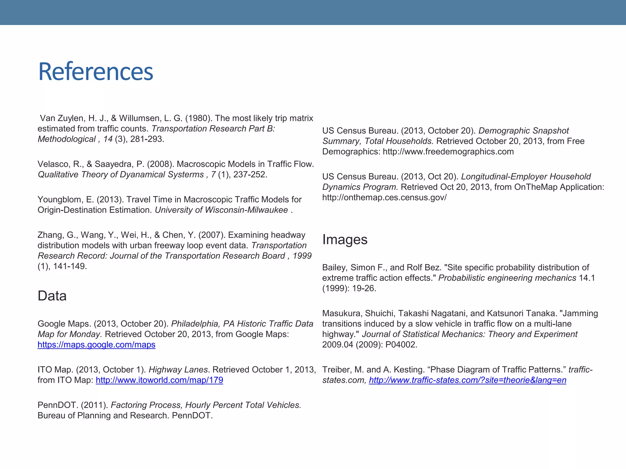 References
Van Zuylen, H. J., & Willumsen, L. G. (1980). The most likely trip matrix
estimated from traffic counts. Transportation Research Part B:
Methodological , 14 (3), 281-293.
Velasco, R., & Saayedra, P. (2008). Macroscopic Models in Traffic Flow.
Qualitative Theory of Dyanamical Systerms , 7 (1), 237-252.
Youngblom, E. (2013). Travel Time in Macroscopic Traffic Models for
Origin-Destination Estimation. University of Wisconsin-Milwaukee .
Zhang, G., Wang, Y., Wei, H., & Chen, Y. (2007). Examining headway
distribution models with urban freeway loop event data. Transportation
Research Record: Journal of the Transportation Research Board , 1999
(1), 141-149.
Data
Google Maps. (2013, October 20). Philadelphia, PA Historic Traffic Data
Map for Monday. Retrieved October 20, 2013, from Google Maps:
https://maps.google.com/maps
ITO Map. (2013, October 1). Highway Lanes. Retrieved October 1, 2013,
from ITO Map: http://www.itoworld.com/map/179
PennDOT. (2011). Factoring Process, Hourly Percent Total Vehicles.
Bureau of Planning and Research. PennDOT.
US Census Bureau. (2013, October 20). Demographic Snapshot
Summary, Total Households. Retrieved October 20, 2013, from Free
Demographics: http://www.freedemographics.com
US Census Bureau. (2013, Oct 20). Longitudinal-Employer Household
Dynamics Program. Retrieved Oct 20, 2013, from OnTheMap Application:
http://onthemap.ces.census.gov/
Images
Bailey, Simon F., and Rolf Bez. "Site specific probability distribution of
extreme traffic action effects." Probabilistic engineering mechanics 14.1
(1999): 19-26.
Masukura, Shuichi, Takashi Nagatani, and Katsunori Tanaka. "Jamming
transitions induced by a slow vehicle in traffic flow on a multi-lane
highway." Journal of Statistical Mechanics: Theory and Experiment
2009.04 (2009): P04002.
Treiber, M. and A. Kesting. “Phase Diagram of Traffic Patterns.” traffic-
states.com, http://www.traffic-states.com/?site=theorie&lang=en
 