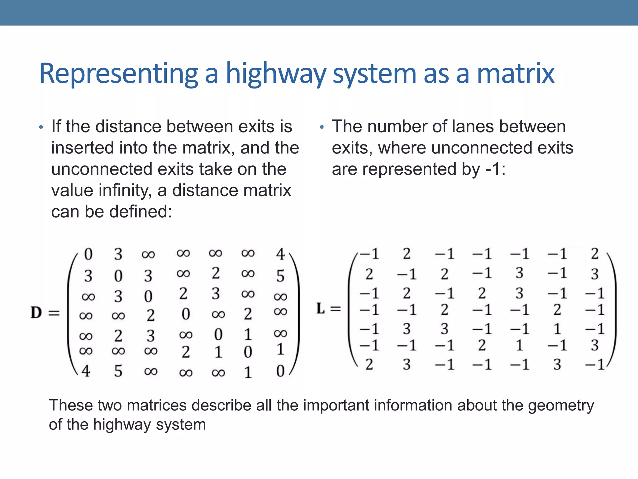 Representing a highway system as a matrix
• If the distance between exits is
inserted into the matrix, and the
unconnected exits take on the
value infinity, a distance matrix
can be defined:
• The number of lanes between
exits, where unconnected exits
are represented by -1:
These two matrices describe all the important information about the geometry
of the highway system
 