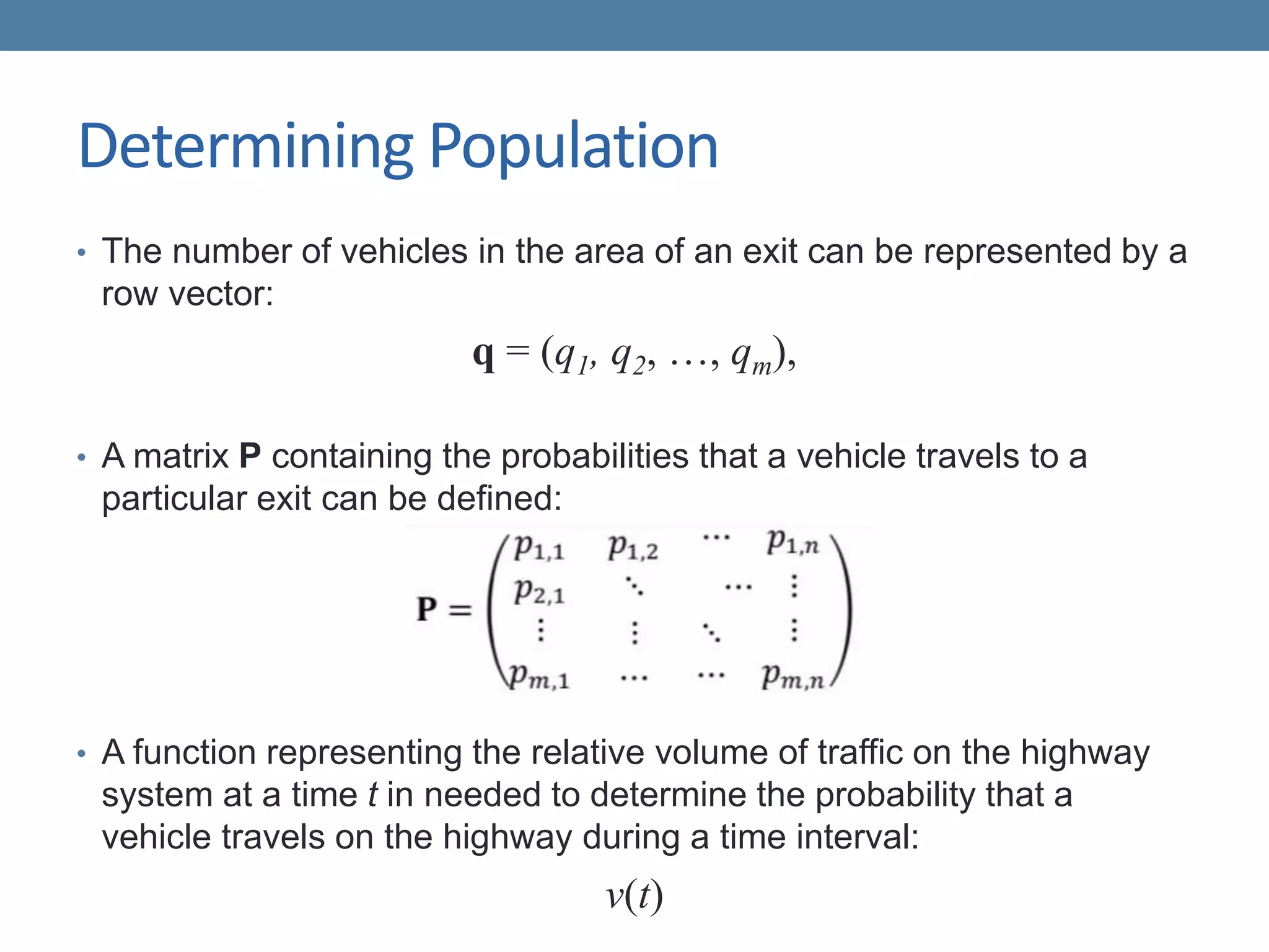 Determining Population
• The number of vehicles in the area of an exit can be represented by a
row vector:
q = (q1, q2, …, qm),
• A matrix P containing the probabilities that a vehicle travels to a
particular exit can be defined:
• A function representing the relative volume of traffic on the highway
system at a time t in needed to determine the probability that a
vehicle travels on the highway during a time interval:
v(t)
 