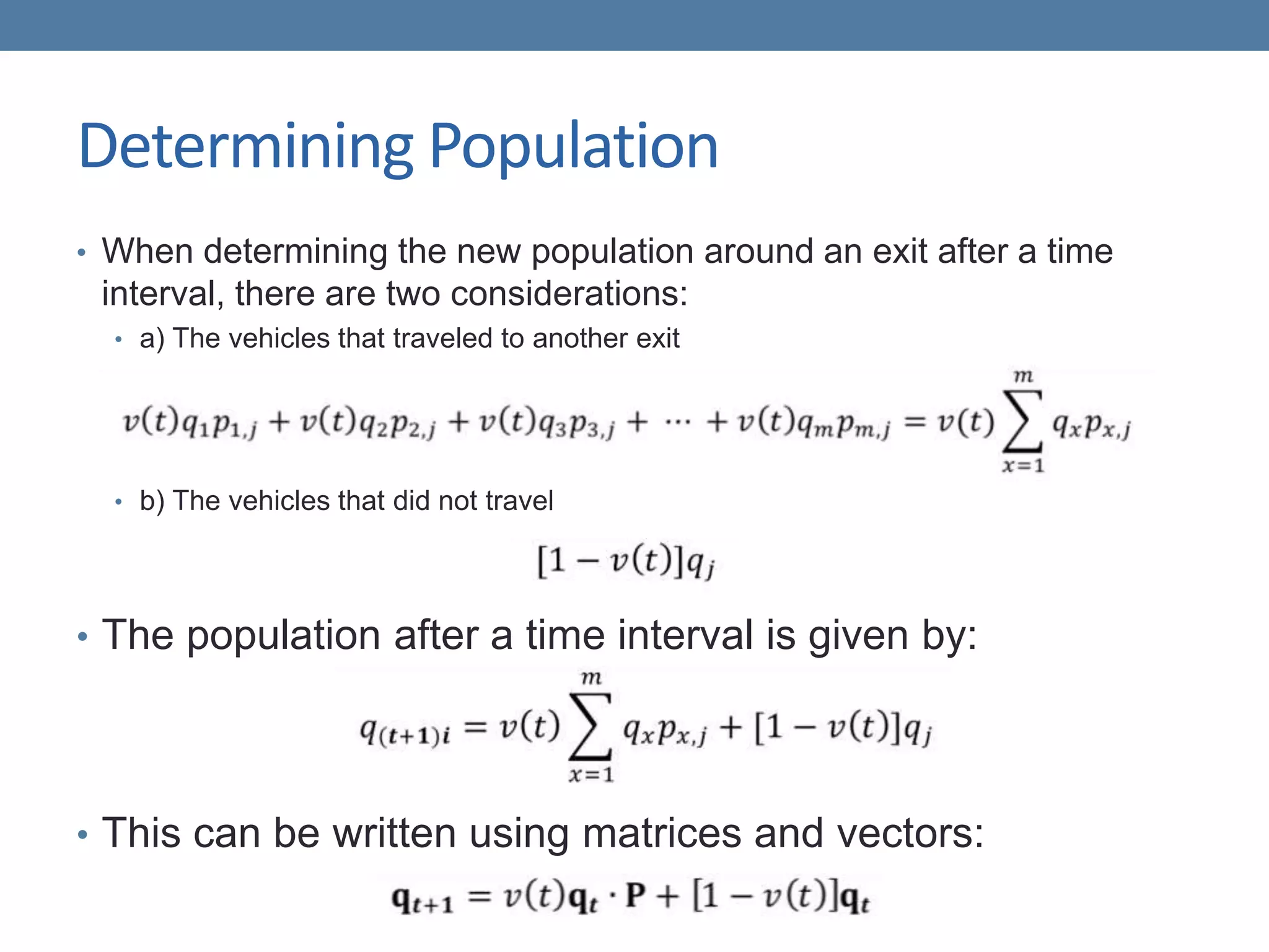 Determining Population
• When determining the new population around an exit after a time
interval, there are two considerations:
• a) The vehicles that traveled to another exit
• b) The vehicles that did not travel
• The population after a time interval is given by:
• This can be written using matrices and vectors:
 