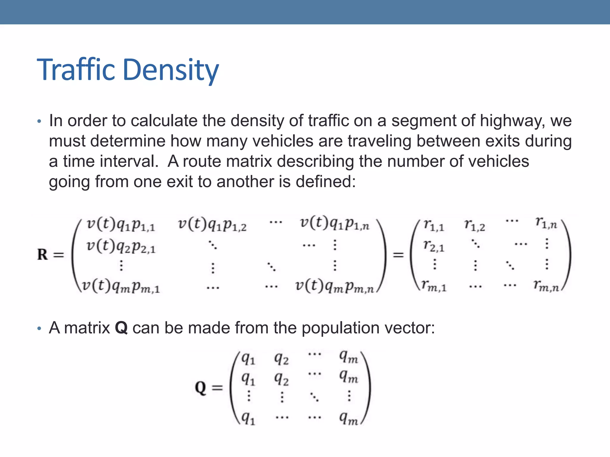 Traffic Density
• In order to calculate the density of traffic on a segment of highway, we
must determine how many vehicles are traveling between exits during
a time interval. A route matrix describing the number of vehicles
going from one exit to another is defined:
• A matrix Q can be made from the population vector:
 