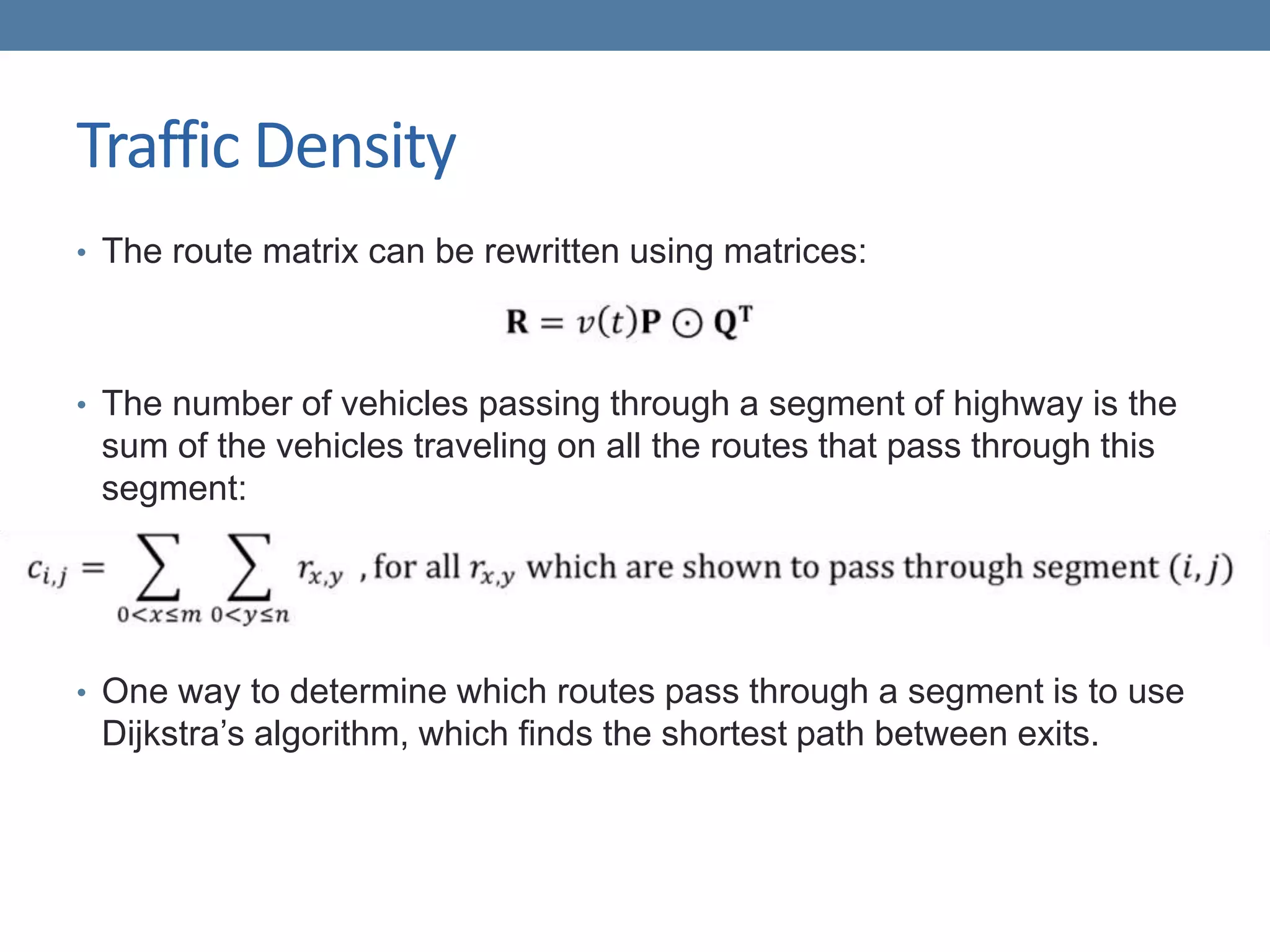 Traffic Density
• The route matrix can be rewritten using matrices:
• The number of vehicles passing through a segment of highway is the
sum of the vehicles traveling on all the routes that pass through this
segment:
• One way to determine which routes pass through a segment is to use
Dijkstra’s algorithm, which finds the shortest path between exits.
 