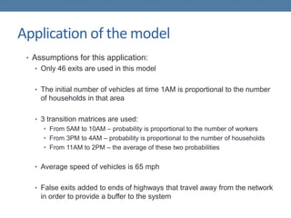 Application of the model
• Assumptions for this application:
• Only 46 exits are used in this model
• The initial number of vehicles at time 1AM is proportional to the number
of households in that area
• 3 transition matrices are used:
• From 5AM to 10AM – probability is proportional to the number of workers
• From 3PM to 4AM – probability is proportional to the number of households
• From 11AM to 2PM – the average of these two probabilities
• Average speed of vehicles is 65 mph
• False exits added to ends of highways that travel away from the network
in order to provide a buffer to the system
 