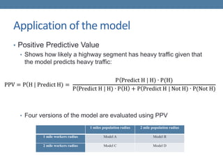 Application of the model
• Positive Predictive Value
• Shows how likely a highway segment has heavy traffic given that
the model predicts heavy traffic:
• Four versions of the model are evaluated using PPV
1 miles population radius 2 mile population radius
1 mile workers radius Model A Model B
2 mile workers radius Model C Model D
 