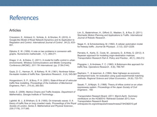 References
Articles
Crisostomi, E., Kirkland, S., Schlote, A., & Shorten, R. (2010). A
Google-like Model of Road Network Dynamics and its Application to
Regulation and Control. International Journal of Control , 84 (3), 633-
651.
Dijkstra, E. W. (1959). A note on two problems in connexion with
graphs. Numerische mathematik , 1 (1), 269-271.
Dragoi, V.-A., & Dobre, C. (2011). A model for traffic control in urban
environments. Wireless Communications and Mobile Computing
Conference (IWCMC), 2011 7th International, (pp. 2139-2144).
Gazis, D. C., Herman, R., & Rothery, R. W. (1961). Nonlinear follow-
the-leader models of traffic flow. Operations Research , 9 (4), 545-567.
Hoogendoorn, S. P., & Bovy, P. H. (2001). State-of-the-art of vehicular
traffic flow modelling. Proceedings of the Institution of Mechanical
Engineers, Part I , 215 (4), 283-303.
Indrei, E. (2006). Markov Chains and Traffic Analysis. Department of
Mathematics, Georgia Institute of Technology .
Lighthill, M. J., & Whitham, G. B. (1955). On kinematic waves. II. A
theory of traffic flow on long crowded roads. Proceedings of the Royal
Society of London, Series A. Mathematical and Physical Sciences ,
229 (1178), 317-345.
Lim, S., Balakrishnan, H., Gifford, D., Madden, S., & Rus, D. (2011).
Stochastic Motion Planning and Applications to Traffic. International
Journal of Robotic Research .
Nagal, K., & Schreckenberg, M. (1992). A cellular automation model
for freeway traffic. Journal de Physique , 2 (12), 2221-2229.
Perrakis, K., Karlis, D., Cools, M., Janssens, D., & Wets, G. (2012). A
Bayesian approach for modeling origin-destination matrices.
Transportation Research Part A: Policy and Practice , 46 (1), 200-212.
Prigogine, I., & Andrews, F. C. (1960). A Boltzmann-like approach for
traffic flow. Operations Research , 8 (6), 789-797.
Rephann, T., & Isserman, A. (1994). New highways as economic
development tools: An evaluation using quasi-experimental matching
methods. Regional Science and Urban Economics , 24 (6), 723-751.
Sasaki, T., & Myojin, S. (1968). Theory of inflow control on an urban
expressway system. Proceedings of the Japan Society of Civil
Engineers , 160.
Transportation Reseach Board. (2011, March-April). Summary
minifeature on the HCM2010. Retrieved October 2013, from
Transportation Research Board:
onlinepubs.trb.org/onlinepubs/trnews/trnews273HCM2010.pdf
 