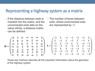 Representing a highway system as a matrix
• If the distance between exits is
inserted into the matrix, and the
unconnected exits take on the
value infinity, a distance matrix
can be defined:
• The number of lanes between
exits, where unconnected exits
are represented by -1:
These two matrices describe all the important information about the geometry
of the highway system
 