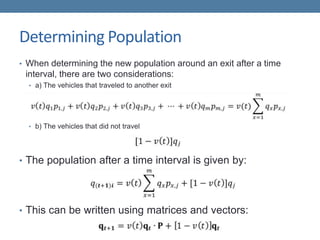 Determining Population
• When determining the new population around an exit after a time
interval, there are two considerations:
• a) The vehicles that traveled to another exit
• b) The vehicles that did not travel
• The population after a time interval is given by:
• This can be written using matrices and vectors:
 