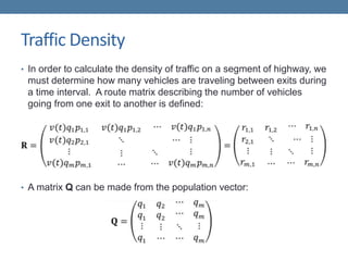 Traffic Density
• In order to calculate the density of traffic on a segment of highway, we
must determine how many vehicles are traveling between exits during
a time interval. A route matrix describing the number of vehicles
going from one exit to another is defined:
• A matrix Q can be made from the population vector:
 