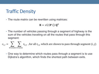 Traffic Density
• The route matrix can be rewritten using matrices:
• The number of vehicles passing through a segment of highway is the
sum of the vehicles traveling on all the routes that pass through this
segment:
• One way to determine which routes pass through a segment is to use
Dijkstra’s algorithm, which finds the shortest path between exits.
 