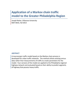  
Application	
  of	
  a	
  Markov	
  chain	
  traffic	
  
model	
  to	
  the	
  Greater	
  Philadelphia	
  Region	
  	
  
Joseph	
  Reiter,	
  Villanova	
  University	
  	
  	
  	
  	
  	
  	
  	
  	
  	
  	
  	
  	
  	
  	
  	
  	
  	
  	
  	
  	
  	
  	
  	
  	
  	
  	
  	
  	
  	
  	
  	
  	
  	
  	
  	
  	
  	
  	
  	
  	
  	
  	
  	
  	
  	
  	
  	
  	
  	
  	
  	
  	
  	
  	
  	
  	
  	
  	
  	
  	
  	
  	
  	
  	
  	
  	
  
MAT	
  8435,	
  Fall	
  2013	
  
ABSTRACT	
  
A	
  macroscopic	
  traffic	
  model	
  based	
  on	
  the	
  Markov	
  chain	
  process	
  is	
  
developed	
  for	
  urban	
  traffic	
  networks.	
  	
  The	
  method	
  utilizes	
  existing	
  census	
  
data	
  rather	
  than	
  measurements	
  of	
  traffic	
  to	
  create	
  parameters	
  for	
  the	
  
model.	
  	
  Four	
  versions	
  of	
  the	
  model	
  are	
  applied	
  to	
  the	
  Philadelphia	
  regional	
  
highway	
  network	
  and	
  evaluated	
  based	
  on	
  their	
  ability	
  to	
  predict	
  segments	
  
of	
  highway	
  that	
  possess	
  heavy	
  traffic.	
  
	
  
	
   	
  
 