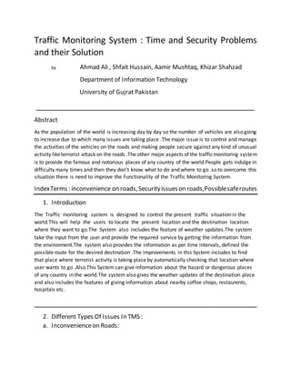 Traffic Monitoring System : Time and Security Problems
and their Solution
by Ahmad Ali , Shfait Hussain, Aamir Mushtaq, Khizar Shahzad
Department of Information Technology
University of Gujrat Pakistan
___________________________________________________
Abstract
As the population of the world is increasing day by day so the number of vehicles are also going
to increase due to which many issues are taking place .The major issue is to control and manage
the activities of the vehicles on the roads and making people secure against any kind of unusual
activity liketerrorist attack on the roads .The other major aspects of the trafficmonitoring system
is to provide the famous and notorious places of any country of the world.People gets indulge in
difficulty many times and then they don’t know what to do and where to go .so to overcome this
situation there is need to improve the Functionality of the Traffic Monitoring System.
IndexTerms : inconvenience on roads,Securityissueson roads,Possiblesaferoutes
1. Introduction
The Traffic monitoring system is designed to control the present traffic situation in the
world.This will help the users to locate the present location and the destination location
where they want to go.The System also includes the feature of weather updates.The system
take the input from the user and provide the required service by getting the information from
the environment.The system also provides the information as per time intervals, defined the
possible route for the desired destination .The improvements in this System includes to find
that place where terrorist activity is taking place by automatically checking that location where
user wants to go .Also This System can give information about the hazard or dangerous places
of any country in the world.The system also gives the weather updates of the destination place
and also includes the features of giving information about nearby coffee shops, restaurents,
hospitals etc.
____________________________________________________
2. Different Types Of Issues In TMS :
a. Inconvenienceon Roads:
 