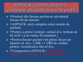  •Venituri din fiecare pachet se calculează
fiecare 60 de minute.
 •ADPACK- poti cumpăra orice număr de
pachete
 •Pentru a primi venituri contul dvs. trebuie să
fie activ ( a se vedea 10 anunțuri )
 •Pentru fiecare pachet veti primi clicuri pe
banner-ul dvs.- ( 20K ) + 1000 de credite
pentru vizualizarea site-ul dvs.
 •Cumpararea ADPACK-: Buy Sharing
Positions --> 20 PPC / 1000 TE Credits
 