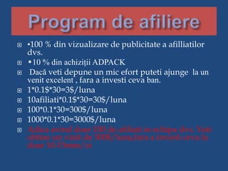  •100 % din vizualizare de publicitate a afilliatilor
dvs.
 •10 % din achiziții ADPACK
 Dacă veti depune un mic efort puteti ajunge la un
venit excelent , fara a investi ceva ban.
 1*0.1$*30=3$/luna
 10afiliati*0.1$*30=30$/luna
 100*0.1*30=300$/luna
 1000*0.1*30=3000$/luna
 Adica avind doar 100 de afiliati in echipa dvs. Veti
obtine un vinit de 300$/luna,fara a investi ceva la
doar 10-15min/zi
 