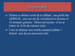  Pentru a obtine venit de la afiliati , sau profit din
ADPACK , este nevoie de vizualizat in fiecare zi
10 anunțuri gratuite . Observați taymer- el nu ar
trebui să vă fie de culoare roșie.
 Cum să obțineți mai multe anunțuri plătite ?
Intrati mai des pe parcursul zilei.
 