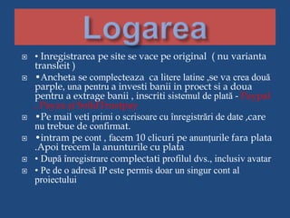 • Inregistrarea pe site se vace pe original ( nu varianta
transleit )
 •Ancheta se complecteaza ca litere latine ,se va crea două
parple, una pentru a investi banii in proect si a doua
pentru a extrage banii , inscriti sistemul de plată - Paypal
, Payza și SolidTrustpay
 •Pe mail veti primi o scrisoare cu înregistrări de date ,care
nu trebue de confirmat.
 •intram pe cont , facem 10 clicuri pe anunțurile fara plata
.Apoi trecem la anunturile cu plata
 • După înregistrare complectati profilul dvs., inclusiv avatar
 • Pe de o adresă IP este permis doar un singur cont al
proiectului
 