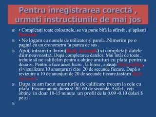  • Completați toate coloanele, se va pune bifă la sfirsit , și apăsați
Proceed
 • Ne logam cu numele de utilizator și parola .Nimerim pe o
pagină cu un cronometru în partea de sus .
 Apoi, intram in birou(Back Account.) si completați datele
dumneavoastră. După completarea datelor. Mai întâi de toate ,
trebuie să ne calificăm pentru a obține anuturi cu plata pentru a
doua zi. Pentru a face acest lucru , la birou , apăsați Satrt surfing,
și vizualizare 10 anunțururi cite 20 de secunde fiecare. După o
revizuire a 10 de anunțuri de 20 de secunde fiecare,tastam Back
Account.
 Dupa ce am facut anunturile de calificare trecem la cele cu
plata. Fiecare anunț durează 30- 60 de secunde. Astfel , veți
obține in doar 10-15 minute un profit de la 0.09 -0.10 dolari $
pe zi .

 
