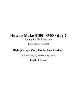 How to Make $100- $500 / day !
Using Traffic Monsoon
Latest Edition: June, 2016
High Quality - Only For Serious Readers.
Without having any website or a product!
Read it till the end!
 