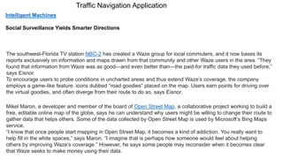 Traffic Navigation Application
The southwest-Florida TV station NBC-2 has created a Waze group for local commuters, and it now bases its
reports exclusively on information and maps drawn from that community and other Waze users in the area. “They
found that information from Waze was as good—and even better than—the paid-for traffic data they used before,”
says Eisnor.
To encourage users to probe conditions in uncharted areas and thus extend Waze’s coverage, the company
employs a game-like feature: icons dubbed “road goodies” placed on the map. Users earn points for driving over
the virtual goodies, and often diverge from their route to do so, says Eisnor.
Mikel Maron, a developer and member of the board of Open Street Map, a collaborative project working to build a
free, editable online map of the globe, says he can understand why users might be willing to change their route to
gather data that helps others. Some of the data collected by Open Street Map is used by Microsoft’s Bing Maps
service.
“I know that once people start mapping in Open Street Map, it becomes a kind of addiction. You really want to
help fill in the white spaces,” says Maron. “I imagine that is perhaps how someone would feel about helping
others by improving Waze’s coverage.” However, he says some people may reconsider when it becomes clear
that Waze seeks to make money using their data.
Intelligent Machines
Social Surveillance Yields Smarter Directions
 