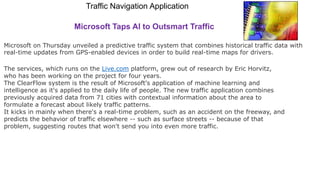 Traffic Navigation Application
Microsoft Taps AI to Outsmart Traffic
Microsoft on Thursday unveiled a predictive traffic system that combines historical traffic data with
real-time updates from GPS-enabled devices in order to build real-time maps for drivers.
The services, which runs on the Live.com platform, grew out of research by Eric Horvitz,
who has been working on the project for four years.
The ClearFlow system is the result of Microsoft's application of machine learning and
intelligence as it's applied to the daily life of people. The new traffic application combines
previously acquired data from 71 cities with contextual information about the area to
formulate a forecast about likely traffic patterns.
It kicks in mainly when there's a real-time problem, such as an accident on the freeway, and
predicts the behavior of traffic elsewhere -- such as surface streets -- because of that
problem, suggesting routes that won't send you into even more traffic.
 