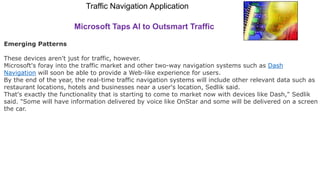 Traffic Navigation Application
Microsoft Taps AI to Outsmart Traffic
Emerging Patterns
These devices aren't just for traffic, however.
Microsoft's foray into the traffic market and other two-way navigation systems such as Dash
Navigation will soon be able to provide a Web-like experience for users.
By the end of the year, the real-time traffic navigation systems will include other relevant data such as
restaurant locations, hotels and businesses near a user's location, Sedlik said.
That's exactly the functionality that is starting to come to market now with devices like Dash," Sedlik
said. "Some will have information delivered by voice like OnStar and some will be delivered on a screen i
the car.
 