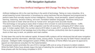 Traffic Navigation Application
Here’s How Artificial Intelligence Will Change The Way You Navigate
Artificial intelligence (AI) is the next big thing in the world of technology. Taking on many industries, AI is
aimed lowering human intervention in processes by using machines that are designed and programmed to
perform tasks that normally require human intelligence, including, visual perception, speech recognition,
learning, reasoning, decision-making, and even, translation between languages. Machines doing such
tasks are known to lower what we know as ‘human error’ and give more accurate results.
This technology is now going to ease what in today’s time is known to cost economies billions – traffic
congestion. According to reports, traffic congestion cost the US economy a whopping $121 billion every
year. In Indian capital, Delhi, this number stood at $10 billion in early 2017, a study by IIT Madras shows.
This is on the account of fuel wastage due to the idling of vehicles, productivity loss due to people being
stuck on their way to work, air pollution and road crashes.
To help lower this cost for the national capital, AI-based traffic systems will be introduced that will ease navigation
by providing real-time information, alternate routes, among others. To pave the way for Delhi Police’s decade-old
proposal, intelligent traffic management system (ITMS), the Ministry of Home Affairs has given its approval to
appoint an international consultant for the implementation.
The proposed system promotes the use of AI to manage traffic and an array of sensors to detect violators.
While the Delhi Police have already begun the task of selecting the consultant, the project will be implemented in
three phases with the first being completed in 2019.
 