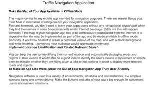 Traffic Navigation Application
Make the Map of Your App Available in Offline Mode
The map is central to any mobile app intended for navigation purposes. There are several things you
must bear in mind while creating one for your navigation application.
First and foremost, you don’t want to leave your app’s users without any navigational support just when
they find themselves in some boondocks with erratic Internet coverage. Odds are this will happen
someday if the map of your navigation app has to be continuously downloaded from the Internet. It is
imperative that the map be implemented as part of the app and be made available in offline mode.
Secondly, it would be prudent to create a nocturnal version of the map: one with a black background
and white lettering, - something your audience would appreciate immensely.
Implement Location Identification and Related Relevant Search
You can help the user by identifying their current location and automatically displaying roads and
objects in their vicinity. It would also be a good idea to identify the user’s means of movement or enable
them to indicate whether they are riding a car, a bike or just walking in order to display more relevant
roads and objects.
To Make an App Like Waze, Make the GUI of Your Navigation App Truly User-Friendly
Navigation software is used in a variety of environments, situations and circumstances, the simplest
scenario being one-armed driving. Make the buttons and tabs of your app’s big enough for convenient
use in inconvenient situations.
 