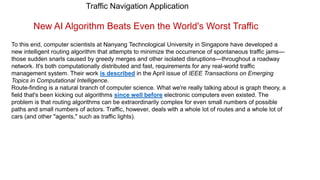 Traffic Navigation Application
New AI Algorithm Beats Even the World's Worst Traffic
To this end, computer scientists at Nanyang Technological University in Singapore have developed a
new intelligent routing algorithm that attempts to minimize the occurrence of spontaneous traffic jams—
those sudden snarls caused by greedy merges and other isolated disruptions—throughout a roadway
network. It's both computationally distributed and fast, requirements for any real-world traffic
management system. Their work is described in the April issue of IEEE Transactions on Emerging
Topics in Computational Intelligence.
Route-finding is a natural branch of computer science. What we're really talking about is graph theory, a
field that's been kicking out algorithms since well before electronic computers even existed. The
problem is that routing algorithms can be extraordinarily complex for even small numbers of possible
paths and small numbers of actors. Traffic, however, deals with a whole lot of routes and a whole lot of
cars (and other "agents," such as traffic lights).
 
