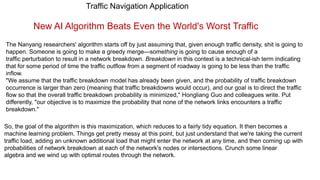 Traffic Navigation Application
New AI Algorithm Beats Even the World's Worst Traffic
The Nanyang researchers' algorithm starts off by just assuming that, given enough traffic density, shit is going to
happen. Someone is going to make a greedy merge—something is going to cause enough of a
traffic perturbation to result in a network breakdown. Breakdown in this context is a technical-ish term indicating
that for some period of time the traffic outflow from a segment of roadway is going to be less than the traffic
inflow.
"We assume that the traffic breakdown model has already been given, and the probability of traffic breakdown
occurrence is larger than zero (meaning that traffic breakdowns would occur), and our goal is to direct the traffic
flow so that the overall traffic breakdown probability is minimized," Hongliang Guo and colleagues write. Put
differently, "our objective is to maximize the probability that none of the network links encounters a traffic
breakdown."
So, the goal of the algorithm is this maximization, which reduces to a fairly tidy equation. It then becomes a
machine learning problem. Things get pretty messy at this point, but just understand that we're taking the current
traffic load, adding an unknown additional load that might enter the network at any time, and then coming up with
probabilities of network breakdown at each of the network's nodes or intersections. Crunch some linear
algebra and we wind up with optimal routes through the network.
 
