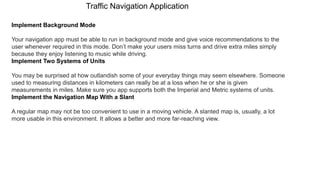 Traffic Navigation Application
Implement Background Mode
Your navigation app must be able to run in background mode and give voice recommendations to the
user whenever required in this mode. Don’t make your users miss turns and drive extra miles simply
because they enjoy listening to music while driving.
Implement Two Systems of Units
You may be surprised at how outlandish some of your everyday things may seem elsewhere. Someone
used to measuring distances in kilometers can really be at a loss when he or she is given
measurements in miles. Make sure you app supports both the Imperial and Metric systems of units.
Implement the Navigation Map With a Slant
A regular map may not be too convenient to use in a moving vehicle. A slanted map is, usually, a lot
more usable in this environment. It allows a better and more far-reaching view.
 