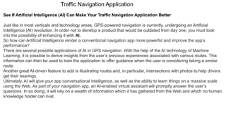 Traffic Navigation Application
See If Artificial Intelligence (AI) Can Make Your Traffic Navigation Application Better
Just like in most verticals and technology areas, GPS-powered navigation is currently, undergoing an Artificial
Intelligence (AI) revolution. In order not to develop a product that would be outdated from day one, you must look
into the possibility of enhancing it with AI.
So how can Artificial Intelligence render a conventional navigation app more powerful and improve the app’s
performance?
There are several possible applications of AI in GPS navigation. With the help of the AI technology of Machine
Learning, it is possible to derive insights from the user’s previous experiences associated with various routes. This
information can then be used to train the application to offer guidance when the user is considering taking a similar
route.
Another great AI-driven feature to add is illustrating routes and, in particular, intersections with photos to help drivers
get their bearings.
Ultimately, AI will give your app conversational intelligence, as well as the ability to learn things on a massive scale
using the Web. As part of your navigation app, an AI-enabled virtual assistant will promptly answer the user’s
questions. In so doing, it will rely on a wealth of information which it has gathered from the Web and which no human
knowledge holder can rival.
 