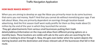 Traffic Navigation Application
HOW WAZE MAKES MONEY?
When you are aiming to develop an app like Waze you primarily mean to do some business
that earns you real money. Yeah?! And that you cannot do without monetizing your app. If we
talk about Waze, they are primarily dependent on earnings through location-based
advertising. And the first season itself went really prolific for them as they made about $1
million by the end of the year in which they launched the service.
They get advertisements from various small businesses putting their trade
details/address/information on the map and allow them different pricing options on a
monthly basis. These locations are visible with ads to the users who are searching for the
place or looking to drive through it. Now, this gets even better when the system depicts the
starting location and the destination and shows relevant ads of the businesses that fall in that
route.
 
