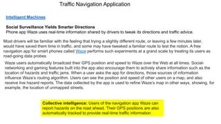 Traffic Navigation Application
Intelligent Machines
Social Surveillance Yields Smarter Directions
Phone app Waze uses real-time information shared by drivers to tweak its directions and traffic advice.
Most drivers will be familiar with the feeling that trying a slightly different route, or leaving a few minutes later,
would have saved them time in traffic, and some may have tweaked a familiar route to test the notion. A free
navigation app for smart phones called Waze performs such experiments at a grand scale by treating its users as
road-going data probes
Waze users automatically broadcast their GPS position and speed to Waze over the Web at all times. Social-
networking and gaming features built into the app also encourage them to actively share information such as the
location of hazards and traffic jams. When a user asks the app for directions, those sources of information
influence Waze’s routing algorithm. Users can see the position and speed of other users on a map, and also
receive live hazard reports. The data collected by the app is used to refine Waze’s map in other ways, showing, for
example, the location of unmapped streets.
Collective intelligence: Users of the navigation app Waze can
report hazards on the road ahead. Their GPS positions are also
automatically tracked to provide real-time traffic information
 