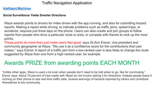 Traffic Navigation Application
Waze awards points to drivers for miles driven with the app running, and also for submitting hazard
reports. Making a report while driving, to indicate problems such as traffic jams, speed traps, or
accidents, requires just three taps on the phone. Users can also create and join groups to follow
reports from people who drive a particular route or area, or compete with friends to rack up the most
points.
Those points do more than just make users feel good, says Di-Ann Eisnor, vice president and
community geographer at Waze. “We use it as a confidence score for the contributions that user
makes,” says Eisnor. A report of a traffic jam from a low-ranked user is less likely to change the route
suggested by Waze than one from a high-ranked user, for example.
Awards PRIZE from awarding points EACH MONTH
“Unlike other apps, Waze is used a lot even when people don’t need to be told when to go, like for commuting,”
Eisnor says. About 70 percent of trips made with Waze do not involve asking it for directions. Instead people leave it
running on their phone to see real time traffic data, receive warnings of hazards reported by others and contribute
themselves to the community.
Intelligent Machines
Social Surveillance Yields Smarter Directions
 