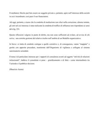 Il mediatore illecito può ben essere un soggetto privato e, pertanto, agire nell’interesse della società
in cui è incardinato; così pure il suo finanziatore.

Ad oggi, pertanto, a meno che la condotta di mediazione non sfoci nella corruzione, almeno tentata,
gli enti nel cui interesse è stata realizzata la condotta di traffico di influenze non rispondono ai sensi
del d.lg. 231.

Queste riflessioni valgono in punto di diritto, ma non sono sufficienti ad evitare, ad avviso di chi
scrive, una corretta gestione del relativo rischio nell’ambito di un Modello organizzativo.

In breve: si tratta di condotte contigue a quelle corruttive e, di conseguenza, vanno “mappate” e
gestite con apposite procedure, monitorate dall’Organismo di vigilanza e collegate al sistema
sanzionatorio aziendale.

Il tema è di particolare interesse per i rapporti di consulenza aventi ad oggetto “attività di relazioni
istituzionali”, laddove il consulente si pone – giuridicamente e di fatto - come intermediario tra
l’azienda e il pubblico decisore.

(Maurizio Arena)
 