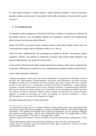 Si vuole quindi anticipare la tutela rispetto a quella realizzata mediante i reati di corruzione,
punendo condotte pericolose per i beni giuridici offesi dalla conclusione ed esecuzione di accordi
corruttivi2.


    1. La condotta di reato


La fattispecie sembra equiparare la situazione di chi riceva il denaro o la promessa in relazione ad
una propria influenza reale sul pubblico ufficiale da corrompere, a quella di chi semplicemente
affermi di poter esercitare una simile influenza3.

Inoltre, l’art 346-bis c.p. punisce chi dà o promette denaro o altra utilità, il quale, come è noto, non
è sanzionato dal contiguo reato di millantato credito ex art. 346 c.p.

Tanto l’avverbio “indebitamente” che accompagna la condotta di dazione o di promessa, quanto
l’aggettivo “illecita”, che qualifica la mediazione, rivestono, nella struttura della fattispecie, una
funzione determinante e, per quello che si dirà, critica.

In altri termini l’illiceità penale della condotta dipende dal complesso delle norme extrapenali che
concorrono a determinare le condizioni in cui i comportamenti considerati risultano altrimenti leciti.

Come è stato acutamente evidenziato,

è dunque presupposto, anche per la necessaria componente di consapevolezza dell’agire richiesta
dal dolo, che, esplicitamente od implicitamente, sussistano, nell’ordinamento, previsioni in grado
di definire il confine tra il consentito ed il non consentito, alla stessa stregua, del resto, di quanto
accade in altri paesi, ove è riconosciuta la liceità di attività di mediazione e rappresentanza
esercitate in forma professionale specie presso istituzioni politiche o amministrazioni pubbliche.
Nella specie, tuttavia, un simile catalogo non è rinvenibile con la conseguente possibilità, tutt’altro
che remota, di ritenere sanzionate condotte altrove ritenute del tutto lecite (si pensi all’azione,
appunto, di gruppi di pressione per conto di portatori di interessi particolari a favore
dell’introduzione o, viceversa, dell’abrogazione di leggi)4.
In maniera ancora più incisiva5 è stato rilevato che


2
  La Cassazione ha negato che il c.d. “trading in influence” potesse rientrare nelle norme incriminatrici della
corruzione, in quanto quest’ultima presuppone, “un nesso tra il pubblico ufficiale e l'atto d'ufficio oggetto del
mercimonio” e non potendo essere dilatata “fino al punto da comprendervi, con una operazione analogica
non consentita in materia penale…anche la mera venalità della carica” (Sez. VI, 4 maggio 2006, n. 33345;
Sez. VI, 6 novembre 2006, n. 5781; Sez. VI, 12 maggio 1983, n. 8043).
3
  Dolcini- Viganò, Sulla riforma in cantiere dei delitti di corruzione, Diritto penale contemporaneo, 1/2012,
237.
4
  Ufficio del Massimario della Corte di Cassazione, Relazione n. III/11/2012 del 15 novembre 2012.
5
  Ronco, Note per l’audizione avanti alle Commissioni riunite Affari costituzionali e Giustizia del Senato
della Repubblica, 16 settembre 2012.
 