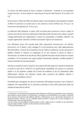 Va rilevato che dalla clausola di riserva scompare il riferimento - contenuto in una precedente
versione del testo - al nuovo delitto di “corruzione per l'esercizio della funzione” di cui all'art. 318
c.p.8

In altri termini, il delitto di traffico di influenze illecite viene configurato come preparatorio rispetto
al delitto di corruzione c.d. propria (per un atto contrario ai doveri d'ufficio) (art. 319 c.p.) o di
corruzione in atti giudiziari (art. 319-ter c.p.).

La differenza della fattispecie in esame, nella sua prima parte (mediazione illecita), rispetto al
concorso nel reato di corruzione sembra potersi individuare nella circostanza che il denaro o gli altri
vantaggi patrimoniali non rappresentano il prezzo da corrispondere al pubblico ufficiale 9, ma
vengono rappresentati e destinati a retribuire unicamente l’opera di una mediazione.

Con riferimento invece alla seconda parte della disposizione (remunerazione del pubblico
funzionario), ove il denaro o altro vantaggio (o la loro promessa) sono, nella rappresentazione
dell’intermediario, il prezzo da corrispondere non per l’opera di mediazione, ma per remunerare il
pubblico ufficiale in relazione al compimento di un atto contrario ai doveri di ufficio o
all’omissione o al ritardo di un atto del suo ufficio, parrebbe necessario che tali utilità non vengano
corrisposte o la loro promessa non venga accettata: diversamente opinando, verrebbe integrato il
concorso nel delitto di corruzione propria.

Insomma la clausola di riserva esclude la stessa tipicità del fatto qualora la condotta di mediazione
(e quella di colui che la “finanzia”) sia specificamente inquadrabile nel concorso in corruzione
propria o in atti giudiziari: quando cioè l’azione del mediatore (e del suo finanziatore) abbia
effettivamente esplicato una efficienza causale nella corruzione del pubblico ufficiale o
dell’incaricato di pubblico servizio10.

Si potrebbe pure immaginare una diversa ricostruzione dell’impianto normativo, tesa a sottrarre il
mediatore alla responsabilità per la corruzione consumata in forza della tipizzazione della sua
condotta ad opera dell’art 346-bis.


8
  La promessa o la dazione dovranno dunque essere effettuate in relazione al compimento di uno (specifico)
atto contrario ai doveri d'ufficio, o all'omissione o al ritardo di un atto dell'ufficio; non, quindi, in relazione
ad un generico asservimento del pubblico ufficiale o dell'incaricato di p.s. agli interessi del privato. La
mancata menzione dell’art. 318 c.p., potrebbe rendere possibile il concorso tra la nuova fattispecie e la
corruzione per l’esercizio delle funzioni.
9
   per far sì che lo stesso pubblico ufficiale ometta o ritardi o abbia omesso o ritardato un atto dell’ufficio
ovvero compia od abbia compiuto un atto contrario ai doveri di ufficio.
10
   Ufficio del massimario, cit.
 