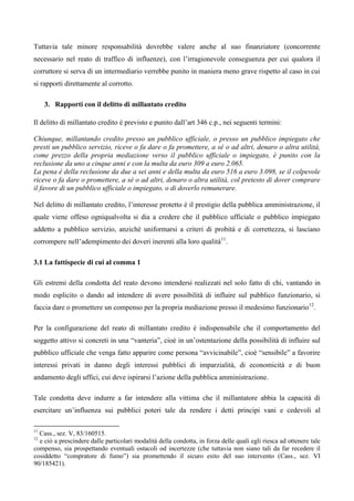 Tuttavia tale minore responsabilità dovrebbe valere anche al suo finanziatore (concorrente
necessario nel reato di traffico di influenze), con l’irragionevole conseguenza per cui qualora il
corruttore si serva di un intermediario verrebbe punito in maniera meno grave rispetto al caso in cui
si rapporti direttamente al corrotto.

     3. Rapporti con il delitto di millantato credito

Il delitto di millantato credito è previsto e punito dall’art 346 c.p., nei seguenti termini:

Chiunque, millantando credito presso un pubblico ufficiale, o presso un pubblico impiegato che
presti un pubblico servizio, riceve o fa dare o fa promettere, a sé o ad altri, denaro o altra utilità,
come prezzo della propria mediazione verso il pubblico ufficiale o impiegato, è punito con la
reclusione da uno a cinque anni e con la multa da euro 309 a euro 2.065.
La pena è della reclusione da due a sei anni e della multa da euro 516 a euro 3.098, se il colpevole
riceve o fa dare o promettere, a sé o ad altri, denaro o altra utilità, col pretesto di dover comprare
il favore di un pubblico ufficiale o impiegato, o di doverlo remunerare.

Nel delitto di millantato credito, l’interesse protetto è il prestigio della pubblica amministrazione, il
quale viene offeso ogniqualvolta si dia a credere che il pubblico ufficiale o pubblico impiegato
addetto a pubblico servizio, anziché uniformarsi a criteri di probità e di correttezza, si lasciano
corrompere nell’adempimento dei doveri inerenti alla loro qualità11. 1

3.1 La fattispecie di cui al comma 1

Gli estremi della condotta del reato devono intendersi realizzati nel solo fatto di chi, vantando in
modo esplicito o dando ad intendere di avere possibilità di influire sul pubblico funzionario, si
faccia dare o promettere un compenso per la propria mediazione presso il medesimo funzionario12.

Per la configurazione del reato di millantato credito è indispensabile che il comportamento del
soggetto attivo si concreti in una “vanteria”, cioè in un’ostentazione della possibilità di influire sul
pubblico ufficiale che venga fatto apparire come persona “avvicinabile”, cioè “sensibile” a favorire
interessi privati in danno degli interessi pubblici di imparzialità, di economicità e di buon
andamento degli uffici, cui deve ispirarsi l’azione della pubblica amministrazione.

Tale condotta deve indurre a far intendere alla vittima che il millantatore abbia la capacità di
esercitare un’influenza sui pubblici poteri tale da rendere i detti principi vani e cedevoli al

11
  Cass., sez. V, 83/160515. 2
12
  e ciò a prescindere dalle particolari modalità della condotta, in forza delle quali egli riesca ad ottenere tale
compenso, sia prospettando eventuali ostacoli od incertezze (che tuttavia non siano tali da far recedere il
cosiddetto “compratore di fumo”) sia promettendo il sicuro esito del suo intervento (Cass., sez. VI
90/185421).
 