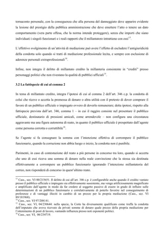 tornaconto personale, con la conseguenza che alla persona del danneggiato deve apparire evidente
la lesione del prestigio della pubblica amministrazione che deve emettere l’atto o tenere un dato
comportamento (vera parte offesa, che la norma intende proteggere), senza che importi che siano
individuati i singoli funzionari e i reali rapporti che il millantatore intrattiene con essi 13. 6

L’effettivo svolgimento di un’attività di mediazione può avere l’effetto di escludere l’antigiuridicità
della condotta solo quando si tratti di mediazione professionale lecita, e sempre con esclusione di
aderenze personali extraprofessionali14. 16

Infine, non integra il delitto di millantato credito la millanteria consistente in “crediti” presso
personaggi politici che non rivestano la qualità di pubblici ufficiali15.

3.2 La fattispecie di cui al comma 2

In tema di millantato credito, integra l’ipotesi di cui al comma 2 dell’art. 346 c.p. la condotta di
colui che riceve o accetta la promessa di denaro o altra utilità con il pretesto di dover comprare il
favore di un pubblico ufficiale o impiegato ovvero di doverlo remunerare; detta ipotesi, rispetto alla
fattispecie prevista dall’art. 346, comma 1 – in cui il raggiro consiste nel presentare il pubblico
ufficiale, destinatario di pressioni amicali, come arrendevole – non configura una circostanza
aggravante ma una figura autonoma di reato, in quanto il pubblico ufficiale è prospettato dall’agente
come persona corrotta o corruttibile16.

Se l’agente si fa consegnare la somma con l’intenzione effettiva di corrompere il pubblico
funzionario, quando la corruzione non abbia luogo o inizio, la condotta non è punibile.

Parimenti, in caso di contestazione del reato a più persone in concorso tra loro, quando si accerta
che uno di essi riceva una somma di denaro nella reale convinzione che la stessa sia destinata
effettivamente a corrompere un pubblico funzionario ignorando l’intenzione millantatoria del
correo, non risponderà di concorso in quest’ultimo reato.

13
   Cass., sez. VI 00/215651. Il delitto di cui all’art. 346 c.p. è configurabile anche quando il credito vantato
presso il pubblico ufficiale o impiegato sia effettivamente sussistente, ma venga artificiosamente magnificato
e amplificato dall’agente in modo da far credere al soggetto passivo di essere in grado di influire sulle
determinazioni di un pubblico funzionario e correlativamente di poterlo favorire nel conseguimento di
preferenze e di vantaggi illeciti in cambio di un prezzo per la propria mediazione (Cass., sez. VI
89/181968).7
14
   Cass., sez. VI 97/208141.
15
   Cass., sez. VI, 04/230644: nella specie, la Corte ha diversamente qualificato come truffa la condotta
dell’imputato che aveva ricevuto da privati somme di denaro quale prezzo della propria mediazione per
l’ottenimento di posti di lavoro, vantando influenza presso noti esponenti politici.
16
   Cass., sez. VI, 06/234719. 2
 