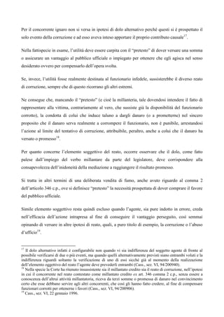Per il concorrente ignaro non si versa in ipotesi di dolo alternativo perché questi si è prospettato il
solo evento della corruzione e ad esso aveva inteso apportare il proprio contributo causale17.

Nella fattispecie in esame, l’utilità deve essere carpita con il “pretesto” di dover versare una somma
o assicurare un vantaggio al pubblico ufficiale o impiegato per ottenere che egli agisca nel senso
desiderato ovvero per compensarlo dell’opera svolta.

Se, invece, l’utilità fosse realmente destinata al funzionario infedele, sussisterebbe il diverso reato
di corruzione, sempre che di questo ricorrano gli altri estremi.

Ne consegue che, mancando il “pretesto” (e cioè la millanteria, tale dovendosi intendere il fatto di
rappresentare alla vittima, contrariamente al vero, che sussiste già la disponibilità del funzionario
corrotto), la condotta di colui che induce taluno a dargli danaro (o a prometterne) nel sincero
proposito che il danaro serva realmente a corrompere il funzionario, non è punibile, arrestandosi
l’azione al limite del tentativo di corruzione, attribuibile, peraltro, anche a colui che il danaro ha
versato o promesso18. 6

Per quanto concerne l’elemento soggettivo del reato, occorre osservare che il dolo, come fatto
palese dall’impiego del verbo millantare da parte del legislatore, deve corrispondere alla
consapevolezza dell’inidoneità della mediazione a raggiungere il risultato promesso.

Si tratta in altri termini di una deliberata vendita di fumo, anche avuto riguardo al comma 2
dell’articolo 346 c.p., ove si definisce “pretesto” la necessità prospettata di dover comprare il favore
del pubblico ufficiale.

Simile elemento soggettivo resta quindi escluso quando l’agente, sia pure indotto in errore, creda
nell’efficacia dell’azione intrapresa al fine di conseguire il vantaggio perseguito, così semmai
opinando di versare in altre ipotesi di reato, quali, a puro titolo di esempio, la corruzione o l’abuso
d’ufficio19.


17
   Il dolo alternativo infatti è configurabile non quando vi sia indifferenza del soggetto agente di fronte al
possibile verificarsi di due o più eventi, ma quando quelli alternativamente previsti siano entrambi voluti e la
indifferenza riguardi soltanto la verificazione di uno di essi sicché già al momento della realizzazione
dell’elemento oggettivo del reato l’agente deve prevederli entrambi (Cass., sez. VI, 94/200940). 5
18
   Nella specie la Corte ha ritenuto insussistente sia il millantato credito sia il reato di corruzione, nell’ipotesi
in cui il concorrente nel reato contestato come millantato credito ex art. 346 comma 2 c.p., senza essere a
conoscenza dell’altrui attività millantatoria, riceva da terzi somme o promessa di danaro nel convincimento
certo che esse debbano servire agli altri concorrenti, che così gli hanno fatto credere, al fine di compensare
funzionari corrotti per ottenerne i favori (Cass., sez. VI, 94/200906).
19
   Cass., sez. VI, 22 gennaio 1996.
 