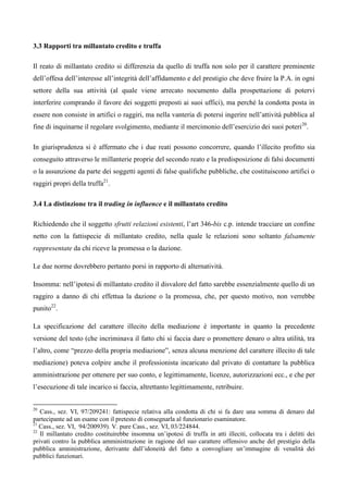 3.3 Rapporti tra millantato credito e truffa

Il reato di millantato credito si differenzia da quello di truffa non solo per il carattere preminente
dell’offesa dell’interesse all’integrità dell’affidamento e del prestigio che deve fruire la P.A. in ogni
settore della sua attività (al quale viene arrecato nocumento dalla prospettazione di potervi
interferire comprando il favore dei soggetti preposti ai suoi uffici), ma perché la condotta posta in
essere non consiste in artifici o raggiri, ma nella vanteria di potersi ingerire nell’attività pubblica al
fine di inquinarne il regolare svolgimento, mediante il mercimonio dell’esercizio dei suoi poteri20.

In giurisprudenza si è affermato che i due reati possono concorrere, quando l’illecito profitto sia
conseguito attraverso le millanterie proprie del secondo reato e la predisposizione di falsi documenti
o la assunzione da parte dei soggetti agenti di false qualifiche pubbliche, che costituiscono artifici o
raggiri propri della truffa21.

3.4 La distinzione tra il trading in influence e il millantato credito

Richiedendo che il soggetto sfrutti relazioni esistenti, l’art 346-bis c.p. intende tracciare un confine
netto con la fattispecie di millantato credito, nella quale le relazioni sono soltanto falsamente
rappresentate da chi riceve la promessa o la dazione.

Le due norme dovrebbero pertanto porsi in rapporto di alternatività.

Insomma: nell’ipotesi di millantato credito il disvalore del fatto sarebbe essenzialmente quello di un
raggiro a danno di chi effettua la dazione o la promessa, che, per questo motivo, non verrebbe
punito22.

La specificazione del carattere illecito della mediazione è importante in quanto la precedente
versione del testo (che incriminava il fatto chi si faccia dare o promettere denaro o altra utilità, tra
l’altro, come “prezzo della propria mediazione”, senza alcuna menzione del carattere illecito di tale
mediazione) poteva colpire anche il professionista incaricato dal privato di contattare la pubblica
amministrazione per ottenere per suo conto, e legittimamente, licenze, autorizzazioni ecc., e che per
l’esecuzione di tale incarico si faccia, altrettanto legittimamente, retribuire.


20
   Cass., sez. VI, 97/209241: fattispecie relativa alla condotta di chi si fa dare una somma di denaro dal
partecipante ad un esame con il pretesto di consegnarla al funzionario esaminatore. 4
21
   Cass., sez. VI, 94/200939). V. pure Cass., sez. VI, 03/224844.
22
   Il millantato credito costituirebbe insomma un’ipotesi di truffa in atti illeciti, collocata tra i delitti dei
privati contro la pubblica amministrazione in ragione del suo carattere offensivo anche del prestigio della
pubblica amninistrazione, derivante dall’idoneità del fatto a convogliare un’immagine di venalità dei
pubblici funzionari.
 