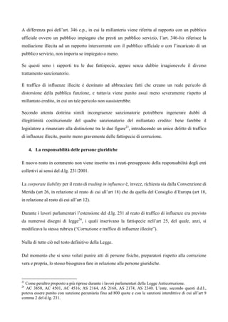 A differenza poi dell’art. 346 c.p., in cui la millanteria viene riferita al rapporto con un pubblico
ufficiale ovvero un pubblico impiegato che presti un pubblico servizio, l’art. 346-bis riferisce la
mediazione illecita ad un rapporto intercorrente con il pubblico ufficiale o con l’incaricato di un
pubblico servizio, non importa se impiegato o meno.

Se questi sono i rapporti tra le due fattispecie, appare senza dubbio irragionevole il diverso
trattamento sanzionatorio.

Il traffico di influenze illecite è destinato ad abbracciare fatti che creano un reale pericolo di
distorsione della pubblica funzione, e tuttavia viene punito assai meno severamente rispetto al
millantato credito, in cui un tale pericolo non sussisterebbe.

Secondo attenta dottrina simili incongruenze sanzionatorie potrebbero ingenerare dubbi di
illegittimità costituzionale del quadro sanzionatorio del millantato credito: bene farebbe il
legislatore a rinunziare alla distinzione tra le due figure23, introducendo un unico delitto di traffico
di influenze illecite, punito meno gravemente delle fattispecie di corruzione.

     4. La responsabilità delle persone giuridiche

Il nuovo reato in commento non viene inserito tra i reati-presupposto della responsabilità degli enti
collettivi ai sensi del d.lg. 231/2001.

La corporate liability per il reato di trading in influence è, invece, richiesta sia dalla Convenzione di
Merida (art 26, in relazione al reato di cui all’art 18) che da quella del Consiglio d’Europa (art 18,
in relazione al reato di cui all’art 12).

Durante i lavori parlamentari l’estensione del d.lg. 231 al reato di traffico di influenze era previsto
da numerosi disegni di legge24, i quali inserivano la fattispecie nell’art 25, del quale, anzi, si
modificava la stessa rubrica (“Corruzione e traffico di influenze illecite”).

Nulla di tutto ciò nel testo definitivo della Legge.

Dal momento che si sono voluti punire atti di persone fisiche, preparatori rispetto alla corruzione
vera e propria, lo stesso bisognava fare in relazione alle persone giuridiche.


23
  Come peraltro proposto a più riprese durante i lavori parlamentari della Legge Anticorruzione.
24
  AC 3850, AC 4501, AC 4516; AS 2164, AS 2168, AS 2174, AS 2340. L’ente, secondo questi d.d.l.,
poteva essere punito con sanzione pecuniaria fino ad 800 quote e con le sanzioni interdittive di cui all’art 9
comma 2 del d.lg. 231.
 